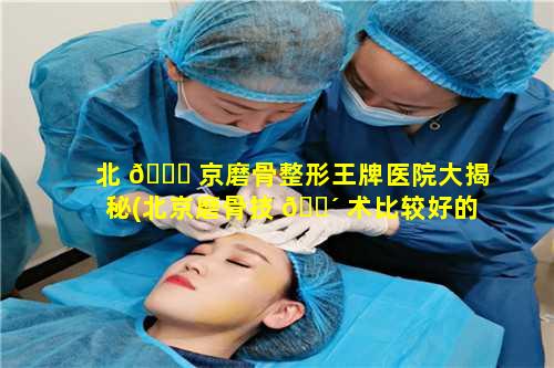 北 🍀 京磨骨整形王牌医院大揭秘(北京磨骨技 🌴 术比较好的医院)